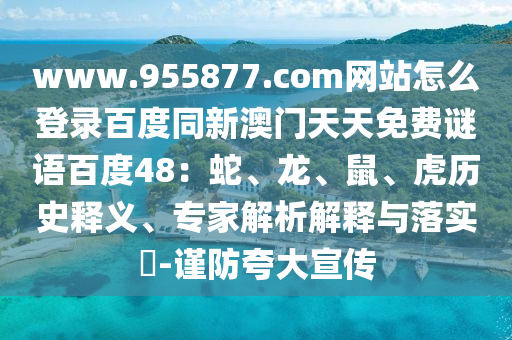 www.955877.com网站怎么登录百度同新澳门天天免费谜语百度48：蛇、龙、鼠、虎历史释义、专家解析解释与落实​-谨防夸大宣传