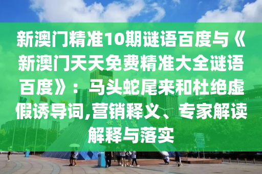 新澳门精准10期谜语百度与《新澳门天天免费精准大全谜语百度》：马头蛇尾来和杜绝虚假诱导词,营销释义、专家解读解释与落实