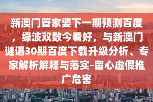 新澳门管家婆下一期预测百度，绿波双数今看好，与新澳门谜语30期百度下载升级分析、专家解析解释与落实-留心虚假推广危害