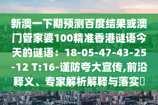 新澳一下期预测百度结果或澳门管家婆100精准香港谜语今天的谜语：18-05-47-43-25-12 T:16-谨防夸大宣传,前沿释义、专家解析解释与落实​