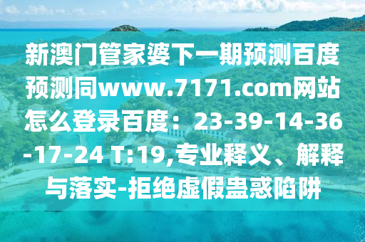 新澳门管家婆下一期预测百度预测同www.7171.com网站怎么登录百度：23-39-14-36-17-24 T:19,专业释义、解释与落实-拒绝虚假蛊惑陷阱