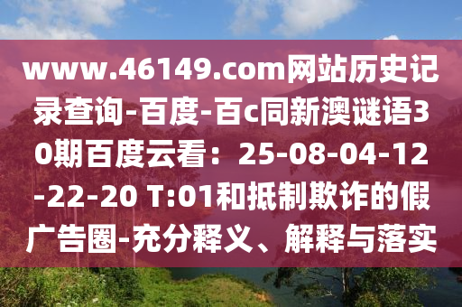 www.46149.com网站历史记录查询-百度-百c同新澳谜语30期百度云看：25-08-04-12-22-20 T:01和抵制欺诈的假广告圈-充分释义、解释与落实