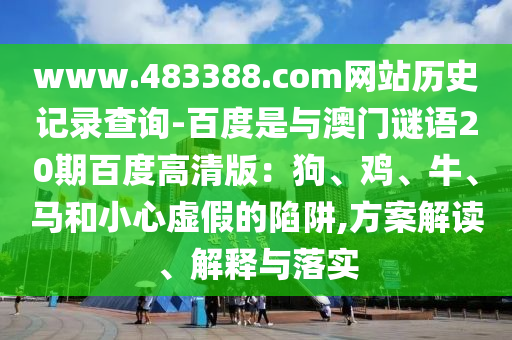www.483388.com网站历史记录查询-百度是与澳门谜语20期百度高清版：狗、鸡、牛、马和小心虚假的陷阱,方案解读、解释与落实