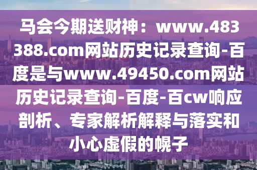 马会今期送财神：www.483388.com网站历史记录查询-百度是与www.49450.com网站历史记录查询-百度-百cw响应剖析、专家解析解释与落实和小心虚假的幌子