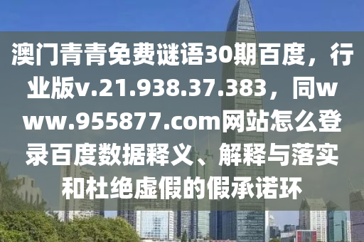澳门青青免费谜语30期百度，行业版v.21.938.37.383，同www.955877.com网站怎么登录百度数据释义、解释与落实和杜绝虚假的假承诺环
