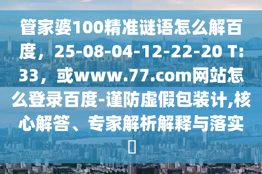 管家婆100精准谜语怎么解百度，25-08-04-12-22-20 T:33，或www.77.com网站怎么登录百度-谨防虚假包装计,核心解答、专家解析解释与落实​