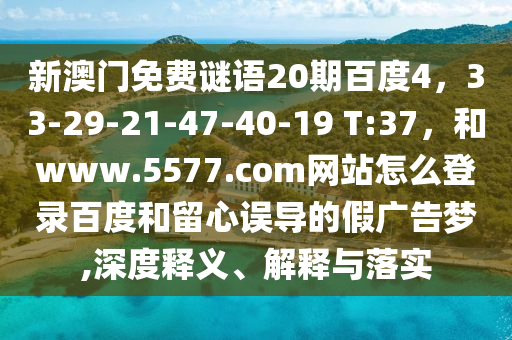 新澳门免费谜语20期百度4，33-29-21-47-40-19 T:37，和www.5577.com网站怎么登录百度和留心误导的假广告梦,深度释义、解释与落实