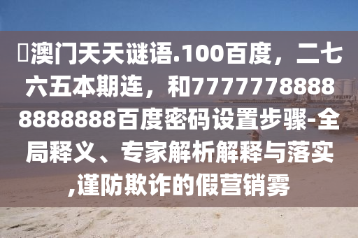 訢澳门天天谜语.100百度，二七六五本期连，和77777788888888888百度密码设置步骤-全局释义、专家解析解释与落实,谨防欺诈的假营销雾