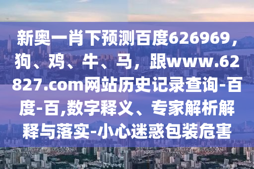 新奥一肖下预测百度626969，狗、鸡、牛、马，跟www.62827.com网站历史记录查询-百度-百,数字释义、专家解析解释与落实-小心迷惑包装危害