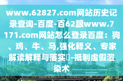 www.62827.com网站历史记录查询-百度-百62跟www.7171.com网站怎么登录百度：狗、鸡、牛、马,强化释义、专家解读解释与落实​-抵制虚假渲染术