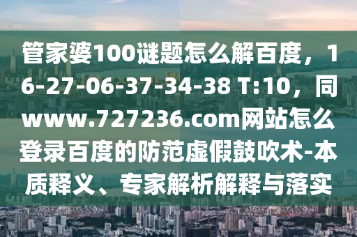 管家婆100谜题怎么解百度，16-27-06-37-34-38 T:10，同www.727236.com网站怎么登录百度的防范虚假鼓吹术-本质释义、专家解析解释与落实