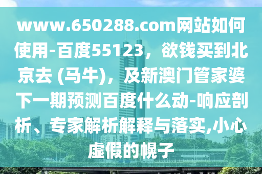 www.650288.com网站如何使用-百度55123，欲钱买到北京去 (马牛)，及新澳门管家婆下一期预测百度什么动-响应剖析、专家解析解释与落实,小心虚假的幌子