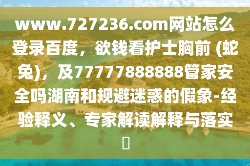 www.727236.com网站怎么登录百度，欲钱看护士胸前 (蛇兔)，及77777888888管家安全吗湖南和规避迷惑的假象-经验释义、专家解读解释与落实​