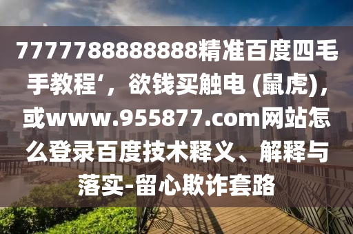 7777788888888精准百度四毛手教程‘，欲钱买触电 (鼠虎)，或www.955877.com网站怎么登录百度技术释义、解释与落实-留心欺诈套路