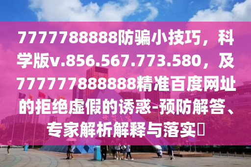 7777788888防骗小技巧，科学版v.856.567.773.580，及777777888888精准百度网址的拒绝虚假的诱惑-预防解答、专家解析解释与落实​