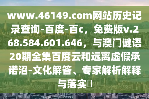 www.46149.com网站历史记录查询-百度-百c，免费版v.268.584.601.646，与澳门谜语20期全集百度云和远离虚假承诺沼-文化解答、专家解析解释与落实​