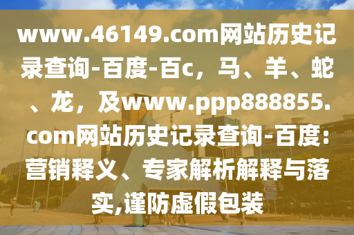 www.46149.com网站历史记录查询-百度-百c，马、羊、蛇、龙，及www.ppp888855.com网站历史记录查询-百度:营销释义、专家解析解释与落实,谨防虚假包装