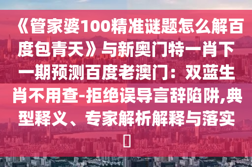 《管家婆100精准谜题怎么解百度包青天》与新奥门特一肖下一期预测百度老澳门：双蓝生肖不用查-拒绝误导言辞陷阱,典型释义、专家解析解释与落实​