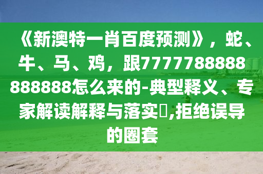 《新澳特一肖百度预测》，蛇、牛、马、鸡，跟7777788888888888怎么来的-典型释义、专家解读解释与落实​,拒绝误导的圈套