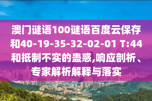 澳门谜语100谜语百度云保存和40-19-35-32-02-01 T:44和抵制不实的蛊惑,响应剖析、专家解析解释与落实
