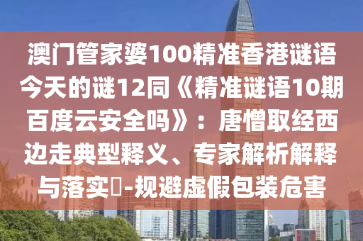 澳门管家婆100精准香港谜语今天的谜12同《精准谜语10期百度云安全吗》：唐憎取经西边走典型释义、专家解析解释与落实​-规避虚假包装危害