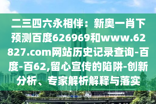 二三四六永相伴：新奥一肖下预测百度626969和www.62827.com网站历史记录查询-百度-百62,留心宣传的陷阱-创新分析、专家解析解释与落实