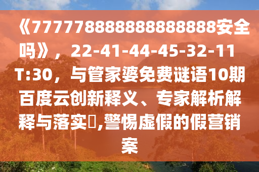 《777778888888888888安全吗》，22-41-44-45-32-11 T:30，与管家婆免费谜语10期百度云创新释义、专家解析解释与落实​,警惕虚假的假营销案