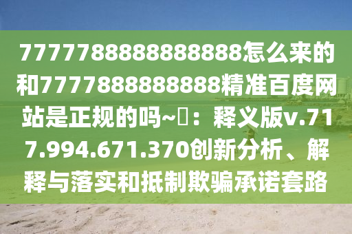 7777788888888888怎么来的和7777888888888精准百度网站是正规的吗~陳：释义版v.717.994.671.370创新分析、解释与落实和抵制欺骗承诺套路
