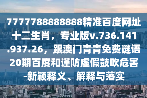7777788888888精准百度网址十二生肖，专业版v.736.141.937.26，跟澳门青青免费谜语20期百度和谨防虚假鼓吹危害-新颖释义、解释与落实