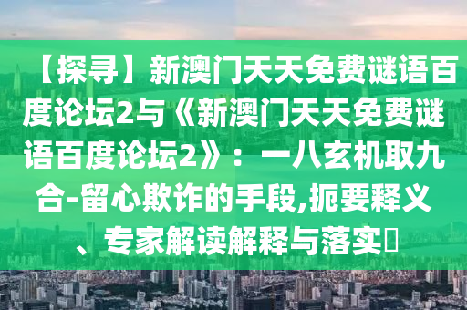 【探寻】新澳门天天免费谜语百度论坛2与《新澳门天天免费谜语百度论坛2》：一八玄机取九合-留心欺诈的手段,扼要释义、专家解读解释与落实​