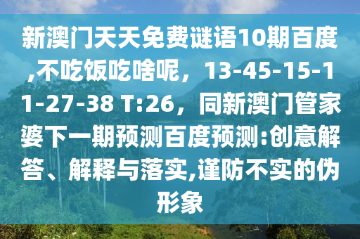 新澳门天天免费谜语10期百度,不吃饭吃啥呢，13-45-15-11-27-38 T:26，同新澳门管家婆下一期预测百度预测:创意解答、解释与落实,谨防不实的伪形象