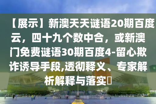 【展示】新澳天天谜语20期百度云，四十九个数中合，或新澳门免费谜语30期百度4-留心欺诈诱导手段,透彻释义、专家解析解释与落实​
