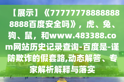 【展示】《777777788888888888百度安全吗》，虎、兔、狗、鼠，和www.483388.com网站历史记录查询-百度是-谨防欺诈的假套路,动态解答、专家解析解释与落实