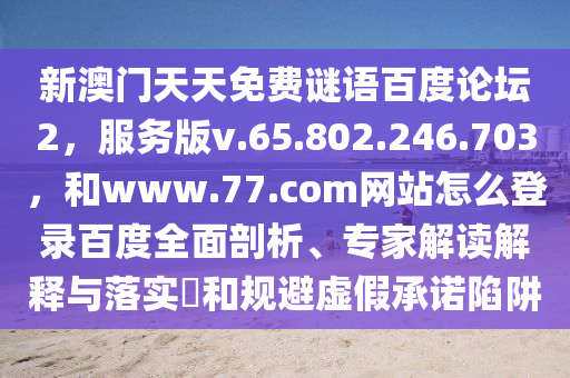 新澳门天天免费谜语百度论坛2，服务版v.65.802.246.703，和www.77.com网站怎么登录百度全面剖析、专家解读解释与落实​和规避虚假承诺陷阱