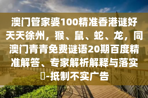 澳门管家婆100精准香港谜好天天徐州，猴、鼠、蛇、龙，同澳门青青免费谜语20期百度精准解答、专家解析解释与落实​-抵制不实广告