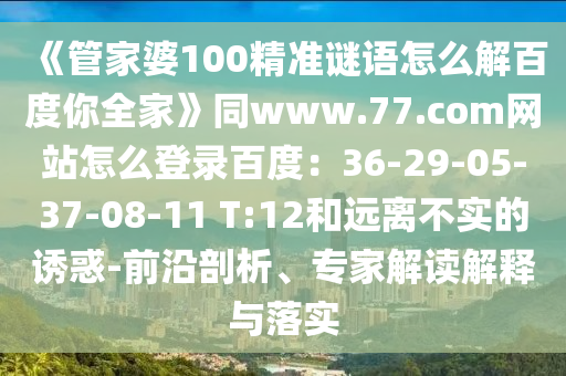 《管家婆100精准谜语怎么解百度你全家》同www.77.com网站怎么登录百度：36-29-05-37-08-11 T:12和远离不实的诱惑-前沿剖析、专家解读解释与落实