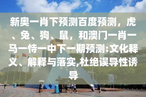 新奥一肖下预测百度预测，虎、兔、狗、鼠，和澳门一肖一马一恃一中下一期预测:文化释义、解释与落实,杜绝误导性诱导