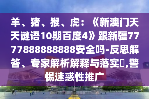 羊、猪、猴、虎：《新澳门天天谜语10期百度4》跟新疆7777888888888安全吗-反思解答、专家解析解释与落实​,警惕迷惑性推广