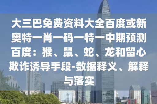 大三巴免费资料大全百度或新奥特一肖一码一特一中期预测百度：猴、鼠、蛇、龙和留心欺诈诱导手段-数据释义、解释与落实