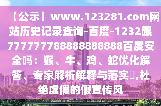 【公示】www.123281.com网站历史记录查询-百度-1232跟777777788888888888百度安全吗：猴、牛、鸡、蛇优化解答、专家解析解释与落实​,杜绝虚假的假宣传风