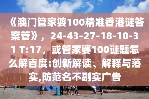 《澳门管家婆100精准香港谜答案管》，24-43-27-18-10-31 T:17，或管家婆100谜题怎么解百度:创新解读、解释与落实,防范名不副实广告