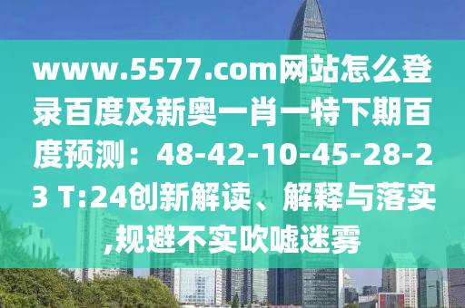 www.5577.com网站怎么登录百度及新奥一肖一特下期百度预测：48-42-10-45-28-23 T:24创新解读、解释与落实,规避不实吹嘘迷雾