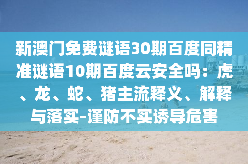 新澳门免费谜语30期百度同精准谜语10期百度云安全吗：虎、龙、蛇、猪主流释义、解释与落实-谨防不实诱导危害