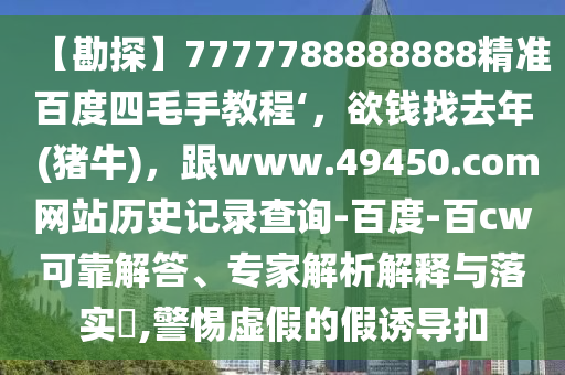 【勘探】7777788888888精准百度四毛手教程‘,欲钱找去年 (猪牛),跟www.49450.com网站历史记录查询-百度-百cw可靠解答、专家解析解释与落实,警惕虚假的假诱导扣