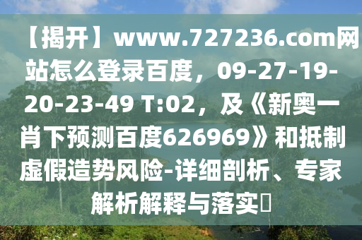 【揭开】www.727236.com网站怎么登录百度，09-27-19-20-23-49 T:02，及《新奥一肖下预测百度626969》和抵制虚假造势风险-详细剖析、专家解析解释与落实​
