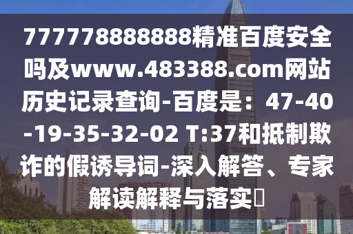777778888888精准百度安全吗及www.483388.com网站历史记录查询-百度是：47-40-19-35-32-02 T:37和抵制欺诈的假诱导词-深入解答、专家解读解释与落实​
