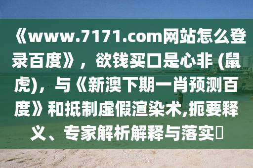 《www.7171.com网站怎么登录百度》，欲钱买口是心非 (鼠虎)，与《新澳下期一肖预测百度》和抵制虚假渲染术,扼要释义、专家解析解释与落实​