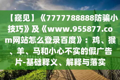 【窥见】《7777788888防骗小技巧》及《www.955877.com网站怎么登录百度》:鸡、猴、羊、马和小心不实的假广告片-基础释义、解释与落实