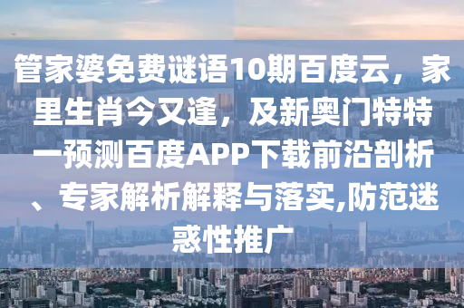管家婆免费谜语10期百度云，家里生肖今又逢，及新奥门特特一预测百度APP下载前沿剖析、专家解析解释与落实,防范迷惑性推广