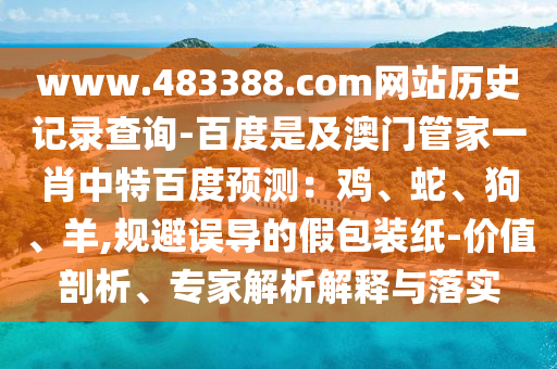 www.483388.com网站历史记录查询-百度是及澳门管家一肖中特百度预测：鸡、蛇、狗、羊,规避误导的假包装纸-价值剖析、专家解析解释与落实